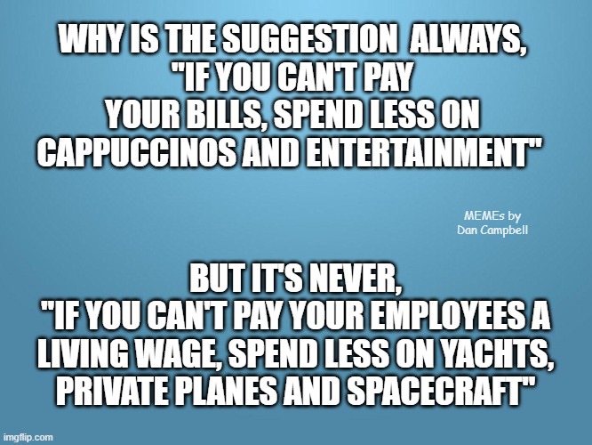 solid blue | WHY IS THE SUGGESTION  ALWAYS,
"IF YOU CAN'T PAY YOUR BILLS, SPEND LESS ON CAPPUCCINOS AND ENTERTAINMENT"; MEMEs by Dan Campbell; BUT IT'S NEVER,
"IF YOU CAN'T PAY YOUR EMPLOYEES A LIVING WAGE, SPEND LESS ON YACHTS, PRIVATE PLANES AND SPACECRAFT" | image tagged in solid blue | made w/ Imgflip meme maker