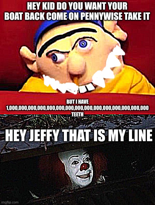 I hert people | HEY KID DO YOU WANT YOUR BOAT BACK COME ON PENNYWISE TAKE IT; BUT I HAVE 1,000,000,000,000,000,000,000,000,000,000,000,000,000,000,000 TEETH; HEY JEFFY THAT IS MY LINE | image tagged in jeffy,pennywise hey kid | made w/ Imgflip meme maker