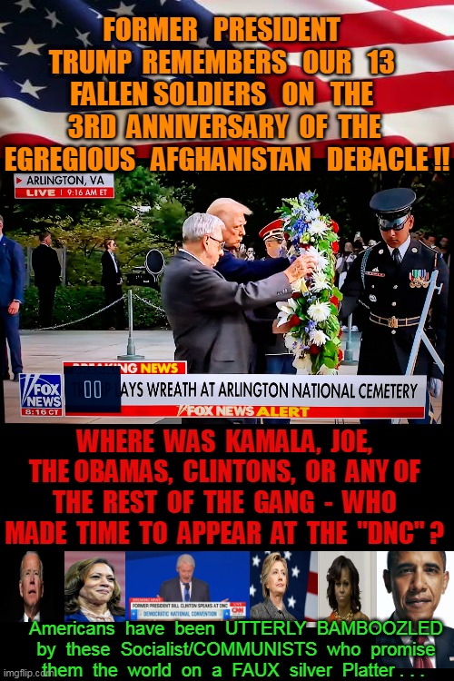 Third Anniversary - Kamala was the DECIDING VOTE to exit Afghanistan . . . (What's going on - Marvin Gaye '71) | FORMER   PRESIDENT   TRUMP  REMEMBERS   OUR   13   FALLEN SOLDIERS   ON   THE   3RD  ANNIVERSARY  OF  THE  EGREGIOUS   AFGHANISTAN   DEBACLE !! WHERE  WAS  KAMALA,  JOE,  THE OBAMAS,  CLINTONS,  OR  ANY OF  THE  REST  OF  THE  GANG  -  WHO  MADE  TIME  TO  APPEAR  AT  THE  "DNC" ? Americans  have  been  UTTERLY  BAMBOOZLED  by  these  Socialist/COMMUNISTS  who  promise  them  the  world  on  a  FAUX  silver  Platter . . . | image tagged in communist socialist,the problem is,how many other lies have i been told by the council,dnc,msm,lies | made w/ Imgflip meme maker