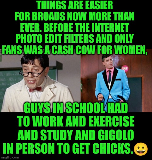 Funny | THINGS ARE EASIER FOR BROADS NOW MORE THAN EVER. BEFORE THE INTERNET PHOTO EDIT FILTERS AND ONLY FANS WAS A CASH COW FOR WOMEN, GUYS IN SCHOOL HAD TO WORK AND EXERCISE AND STUDY AND GIGOLO
IN PERSON TO GET CHICKS.😀 | image tagged in funny,school,work,exercise,internet,dating | made w/ Imgflip meme maker