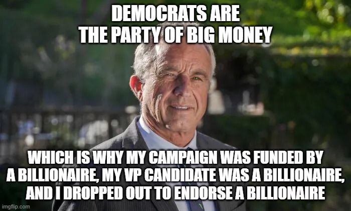 The worms ate his brain | DEMOCRATS ARE
THE PARTY OF BIG MONEY; WHICH IS WHY MY CAMPAIGN WAS FUNDED BY A BILLIONAIRE, MY VP CANDIDATE WAS A BILLIONAIRE,
AND I DROPPED OUT TO ENDORSE A BILLIONAIRE | image tagged in robert f kennedy jr,idiot,billionaire,cock,holster | made w/ Imgflip meme maker