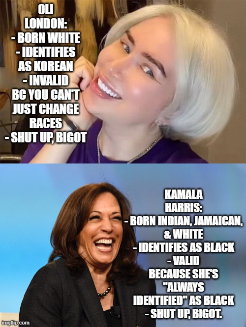 Race Fluidity is okay now, ig | OLI LONDON:
- BORN WHITE
- IDENTIFIES AS KOREAN
- INVALID BC YOU CAN'T JUST CHANGE RACES
- SHUT UP, BIGOT; KAMALA HARRIS:
- BORN INDIAN, JAMAICAN, & WHITE
- IDENTIFIES AS BLACK
- VALID BECAUSE SHE'S "ALWAYS IDENTIFIED" AS BLACK
- SHUT UP, BIGOT. | image tagged in kamala harris laughing,oli london,rcta | made w/ Imgflip meme maker