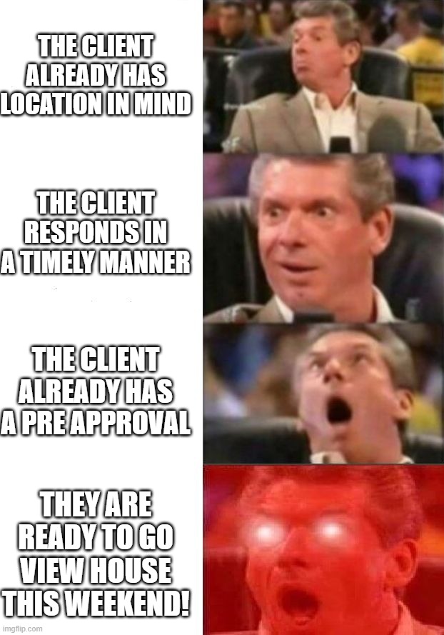 Realtor life | THE CLIENT ALREADY HAS LOCATION IN MIND; THE CLIENT RESPONDS IN A TIMELY MANNER; THE CLIENT ALREADY HAS A PRE APPROVAL; THEY ARE READY TO GO VIEW HOUSE THIS WEEKEND! | image tagged in mr mcmahon reaction | made w/ Imgflip meme maker
