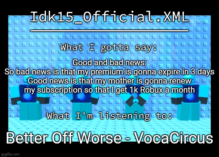 Idk15 Water Enthusiast Announcment | Good and bad news:
So bad news is that my premium is gonna expire in 3 days
Good news is that my mother is gonna renew my subscription so that I get 1k Robux a month; Better Off Worse - VocaCircus | image tagged in idk15 water enthusiast announcment | made w/ Imgflip meme maker