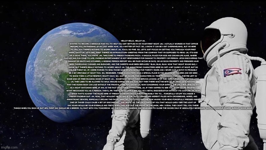HELLO? HELLO, HELLO? UH, I WANTED TO RECORD A MESSAGE FOR YOU TO HELP YOU GET SETTLED IN ON YOUR FIRST NIGHT. UM, I ACTUALLY WOR | HELLO? HELLO, HELLO? UH, I WANTED TO RECORD A MESSAGE FOR YOU TO HELP YOU GET SETTLED IN ON YOUR FIRST NIGHT. UM, I ACTUALLY WORKED IN THAT OFFICE BEFORE YOU. I'M FINISHING UP MY LAST WEEK NOW, AS A MATTER OF FACT. SO, I KNOW IT CAN BE A BIT OVERWHELMING, BUT I'M HERE TO TELL YOU THERE'S NOTHING TO WORRY ABOUT. UH, YOU'LL DO FINE. SO, LET'S JUST FOCUS ON GETTING YOU THROUGH YOUR FIRST WEEK, OKAY? UH, LET'S SEE, FIRST THERE'S AN INTRODUCTORY GREETING FROM THE COMPANY THAT I'M SUPPOSED TO READ. UH, IT'S KIND OF A LEGAL THING, YOU KNOW. UM, "WELCOME TO FREDDY FAZBEAR'S PIZZA. A MAGICAL PLACE FOR KIDS AND GROWN-UPS ALIKE, WHERE FANTASY AND FUN COME TO LIFE. FAZBEAR ENTERTAINMENT IS NOT RESPONSIBLE FOR DAMAGE TO PROPERTY OR PERSON. UPON DISCOVERING THAT DAMAGE OR DEATH HAS OCCURRED, A MISSING PERSON REPORT WILL BE FILED WITHIN 90 DAYS, OR AS SOON PROPERTY AND PREMISES HAVE BEEN THOROUGHLY CLEANED AND BLEACHED, AND THE CARPETS HAVE BEEN REPLACED." BLAH, BLAH, BLAH. NOW THAT MIGHT SOUND BAD, I KNOW, BUT THERE'S REALLY NOTHING TO WORRY ABOUT. UH, THE ANIMATRONIC CHARACTERS HERE DO GET A BIT QUIRKY AT NIGHT, BUT DO I BLAME THEM? NO. IF I WERE FORCED TO SING THOSE SAME STUPID SONGS FOR TWENTY YEARS AND I NEVER GOT A BATH? I'D PROBABLY BE A BIT IRRITABLE AT NIGHT TOO. SO, REMEMBER, THESE CHARACTERS HOLD A SPECIAL PLACE IN THE HEARTS OF CHILDREN AND WE NEED TO SHOW THEM A LITTLE RESPECT, RIGHT? OKAY. SO, JUST BE AWARE, THE CHARACTERS DO TEND TO WANDER A BIT. UH, THEY'RE LEFT IN SOME KIND OF FREE ROAMING MODE AT NIGHT. UH... SOMETHING ABOUT THEIR SERVOS LOCKING UP IF THEY GET TURNED OFF FOR TOO LONG. UH, THEY USED TO BE ALLOWED TO WALK AROUND DURING THE DAY TOO. BUT THEN THERE WAS THE BITE OF '87. YEAH. I-IT'S AMAZING THAT THE HUMAN BODY CAN LIVE WITHOUT THE FRONTAL LOBE, YOU KNOW? UH, NOW CONCERNING YOUR SAFETY, THE ONLY REAL RISK TO YOU AS A NIGHT WATCHMAN HERE, IF ANY, IS THE FACT THAT THESE CHARACTERS, UH, IF THEY HAPPEN TO SEE YOU AFTER HOURS PROBABLY WON'T RECOGNIZE YOU AS A PERSON. THEY'LL PR- THEY'LL MOST LIKELY SEE YOU AS A METAL ENDOSKELETON WITHOUT ITS COSTUME ON. NOW SINCE THAT'S AGAINST THE RULES HERE AT FREDDY FAZBEAR'S PIZZA, THEY'LL PROBABLY TRY TO... FORCEFULLY STUFF YOU INSIDE A FREDDY FAZBEAR SUIT. UM, NOW, THAT WOULDN'T BE SO BAD IF THE SUITS THEMSELVES WEREN'T FILLED WITH CROSSBEAMS, WIRES, AND ANIMATRONIC DEVICES, ESPECIALLY AROUND THE FACIAL AREA. SO, YOU COULD IMAGINE HOW HAVING YOUR HEAD FORCEFULLY PRESSED INSIDE ONE OF THOSE COULD CAUSE A BIT OF DISCOMFORT... AND DEATH. UH, THE ONLY PARTS OF YOU THAT WOULD LIKELY SEE THE LIGHT OF DAY AGAIN WOULD BE YOUR EYEBALLS AND TEETH WHEN THEY POP OUT THE FRONT OF THE MASK, HEH. Y-YEAH, THEY DON'T TELL YOU THESE THINGS WHEN YOU SIGN UP. BUT HEY, FIRST DAY SHOULD BE A BREEZE. I'LL CHAT WITH YOU TOMORROW. UH, CHECK THOSE CAMERAS, AND REMEMBER TO CLOSE THE DOORS ONLY IF ABSOLUTELY NECESSARY. GOTTA CONSERVE POWER. ALRIGHT, GOOD NIGHT. | image tagged in memes,always has been | made w/ Imgflip meme maker