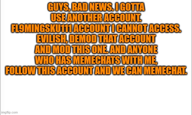 Sad. | GUYS, BAD NEWS. I GOTTA USE ANOTHER ACCOUNT. FL9MINGSKU111 ACCOUNT I CANNOT ACCESS. EVILISH, DEMOD THAT ACCOUNT AND MOD THIS ONE. AND ANYONE WHO HAS MEMECHATS WITH ME, FOLLOW THIS ACCOUNT AND WE CAN MEMECHAT. | image tagged in white background | made w/ Imgflip meme maker