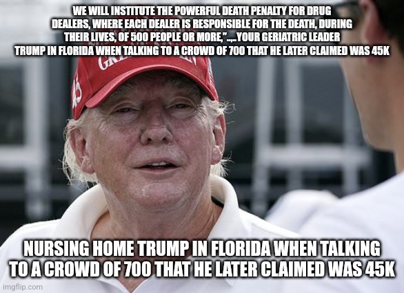 Belongs in the nursing home | WE WILL INSTITUTE THE POWERFUL DEATH PENALTY FOR DRUG DEALERS, WHERE EACH DEALER IS RESPONSIBLE FOR THE DEATH, DURING THEIR LIVES, OF 500 PEOPLE OR MORE,”..,..YOUR GERIATRIC LEADER TRUMP IN FLORIDA WHEN TALKING TO A CROWD OF 700 THAT HE LATER CLAIMED WAS 45K; NURSING HOME TRUMP IN FLORIDA WHEN TALKING TO A CROWD OF 700 THAT HE LATER CLAIMED WAS 45K | image tagged in conservative,republican,maga,kamala harris,donald trump,trump | made w/ Imgflip meme maker