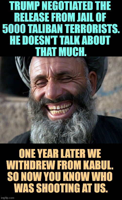 Trump's Finest Hour | TRUMP NEGOTIATED THE 
RELEASE FROM JAIL OF 
5000 TALIBAN TERRORISTS.
HE DOESN'T TALK ABOUT 
THAT MUCH. ONE YEAR LATER WE 
WITHDREW FROM KABUL. 
SO NOW YOU KNOW WHO 
WAS SHOOTING AT US. | image tagged in laughing terrorist,afghanistan,taliban,terrorists,trump,kabul | made w/ Imgflip meme maker