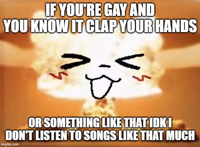 Boykisser nuke | IF YOU'RE GAY AND YOU KNOW IT CLAP YOUR HANDS; OR SOMETHING LIKE THAT IDK I DON'T LISTEN TO SONGS LIKE THAT MUCH | image tagged in boykisser nuke | made w/ Imgflip meme maker