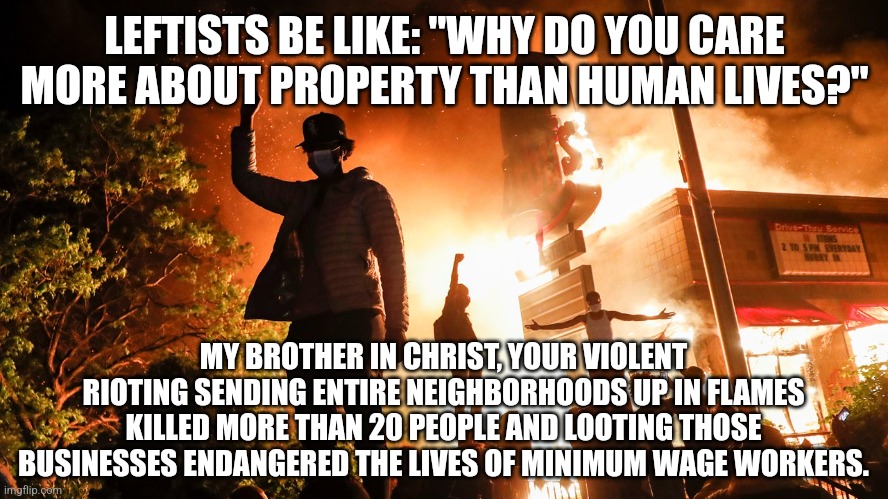 The "why do you care more about property than human lives?" crowd don't realize they endangering lots of human lives | LEFTISTS BE LIKE: "WHY DO YOU CARE MORE ABOUT PROPERTY THAN HUMAN LIVES?"; MY BROTHER IN CHRIST, YOUR VIOLENT RIOTING SENDING ENTIRE NEIGHBORHOODS UP IN FLAMES KILLED MORE THAN 20 PEOPLE AND LOOTING THOSE BUSINESSES ENDANGERED THE LIVES OF MINIMUM WAGE WORKERS. | image tagged in blm riots,rioters,stupid liberals,liberal logic | made w/ Imgflip meme maker