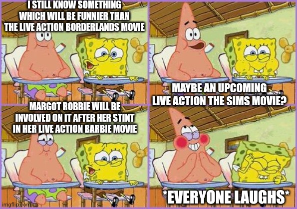 Funnier than 24 | I STILL KNOW SOMETHING WHICH WILL BE FUNNIER THAN THE LIVE ACTION BORDERLANDS MOVIE; MAYBE AN UPCOMING LIVE ACTION THE SIMS MOVIE? MARGOT ROBBIE WILL BE INVOLVED ON IT AFTER HER STINT IN HER LIVE ACTION BARBIE MOVIE; *EVERYONE LAUGHS* | image tagged in funnier than 24,the sims,borderlands,margot robbie | made w/ Imgflip meme maker