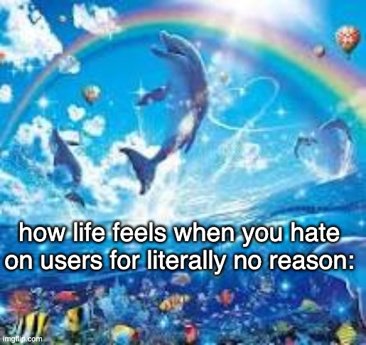 How life feels when: | how life feels when you hate on users for literally no reason: | image tagged in how life feels when | made w/ Imgflip meme maker