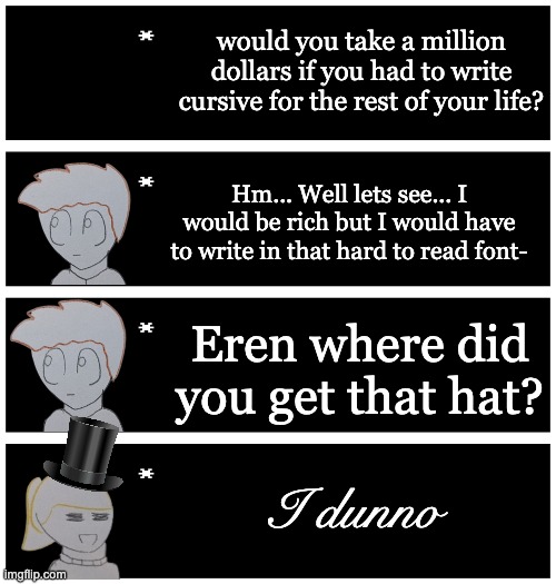 4 undertale textboxes | would you take a million dollars if you had to write cursive for the rest of your life? Hm... Well lets see... I would be rich but I would have to write in that hard to read font-; Eren where did you get that hat? I dunno | image tagged in 4 undertale textboxes | made w/ Imgflip meme maker