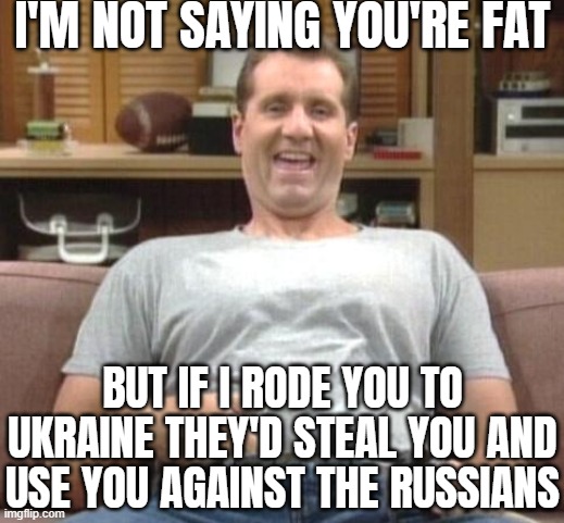 Older story where Ukrainians stole a Russian tank | I'M NOT SAYING YOU'RE FAT; BUT IF I RODE YOU TO UKRAINE THEY'D STEAL YOU AND USE YOU AGAINST THE RUSSIANS | image tagged in al bundy,joke,russo-ukrainian war,funny | made w/ Imgflip meme maker