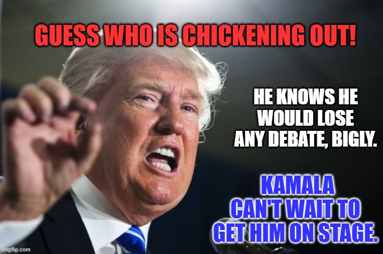The Convicted Felon versus the Prosecutor with a proven winning record. | GUESS WHO IS CHICKENING OUT! HE KNOWS HE WOULD LOSE ANY DEBATE, BIGLY. KAMALA CAN'T WAIT TO GET HIM ON STAGE. | image tagged in donald trump | made w/ Imgflip meme maker
