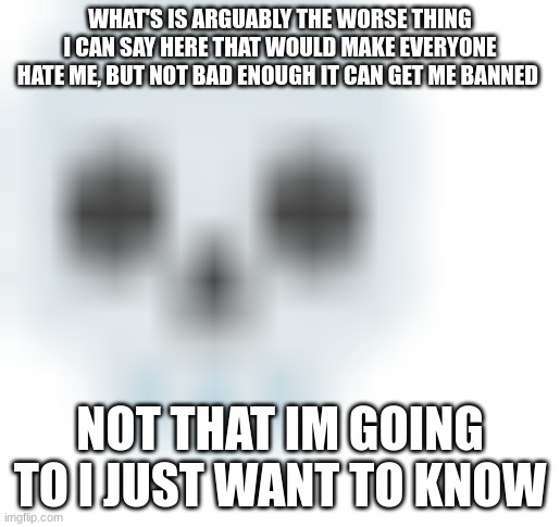 blurred skull emoji | WHAT'S IS ARGUABLY THE WORSE THING I CAN SAY HERE THAT WOULD MAKE EVERYONE HATE ME, BUT NOT BAD ENOUGH IT CAN GET ME BANNED; NOT THAT IM GOING TO I JUST WANT TO KNOW | image tagged in blurred skull emoji | made w/ Imgflip meme maker