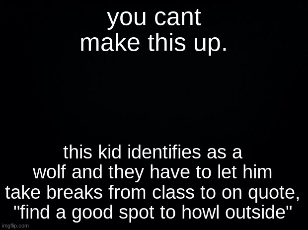 Black background | you cant make this up. this kid identifies as a wolf and they have to let him take breaks from class to on quote, "find a good spot to howl outside" | image tagged in black background | made w/ Imgflip meme maker