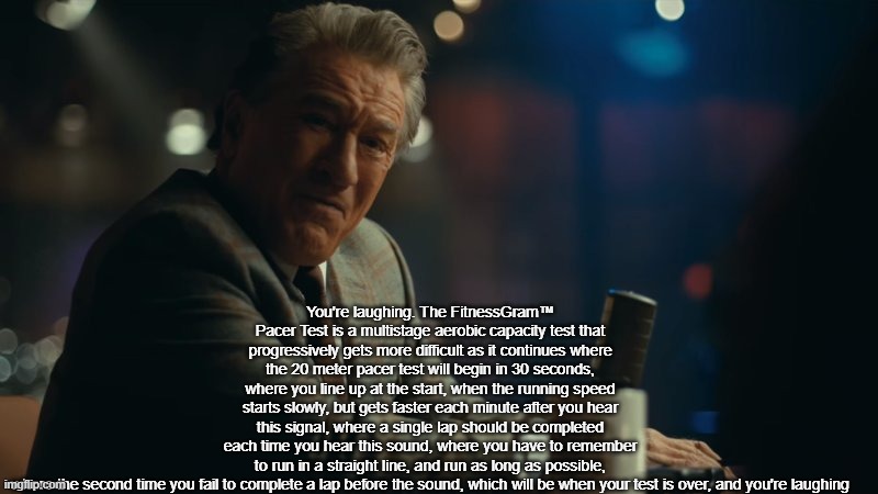 true | You're laughing. The FitnessGram™ Pacer Test is a multistage aerobic capacity test that progressively gets more difficult as it continues where the 20 meter pacer test will begin in 30 seconds, where you line up at the start, when the running speed starts slowly, but gets faster each minute after you hear this signal, where a single lap should be completed each time you hear this sound, where you have to remember to run in a straight line, and run as long as possible, where the second time you fail to complete a lap before the sound, which will be when your test is over, and you're laughing | image tagged in you're laughing,funny,fitnessgram pacer test | made w/ Imgflip meme maker