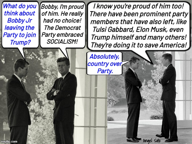 JFK and RFK discuss the Trump and Bobby alliance | I know you're proud of him too!
There have been prominent party
members that have also left, like
Tulsi Gabbard, Elon Musk, even 
Trump himself and many others!
They're doing it to save America! What do you
think about
Bobby Jr
leaving the
Party to join
 Trump? Bobby, I'm proud
of him. He really
had no choice!
The Democrat
Party embraced
SOCIALISM! Absolutely,
country over
 Party. Angel Soto | image tagged in rfk and jfk discuss bobby jr joining trump,donald trump,john f kennedy,robert f kennedy,democrat party,socialism | made w/ Imgflip meme maker