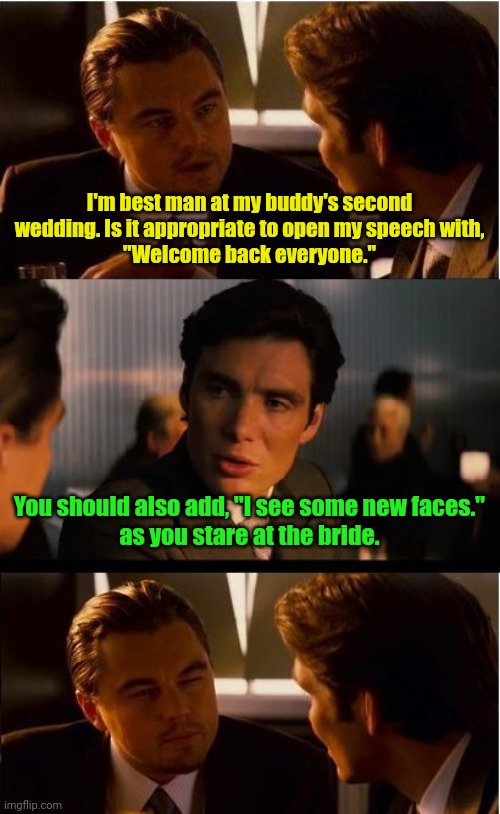 Two time's the answer. | I'm best man at my buddy's second wedding. Is it appropriate to open my speech with,
"Welcome back everyone."; You should also add, "I see some new faces."
as you stare at the bride. | image tagged in memes,inception,funny memes | made w/ Imgflip meme maker