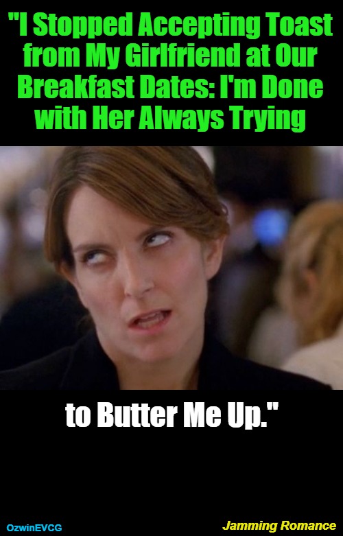 Jamming Romance [2V] | "I Stopped Accepting Toast 

from My Girlfriend at Our 

Breakfast Dates: I'm Done 

with Her Always Trying; to Butter Me Up."; Jamming Romance; OzwinEVCG | image tagged in tina fey eyeroll,men and women,dating,food,suspicious,evolution | made w/ Imgflip meme maker