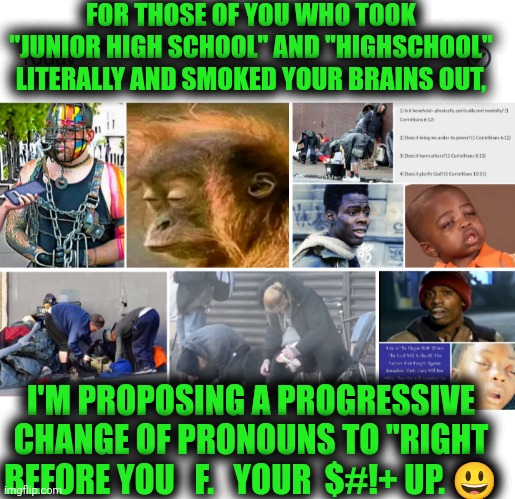 Funny | FOR THOSE OF YOU WHO TOOK "JUNIOR HIGH SCHOOL" AND "HIGHSCHOOL" LITERALLY AND SMOKED YOUR BRAINS OUT, I'M PROPOSING A PROGRESSIVE CHANGE OF PRONOUNS TO "RIGHT BEFORE YOU   F.   YOUR  $#!+ UP. 😃 | image tagged in funny,high school,drugs,progressive,change,pronouns | made w/ Imgflip meme maker