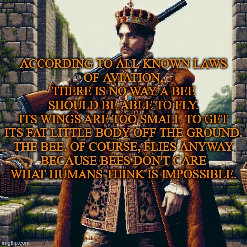 a noble, ranger | ACCORDING TO ALL KNOWN LAWS
OF AVIATION,


THERE IS NO WAY A BEE
SHOULD BE ABLE TO FLY.


ITS WINGS ARE TOO SMALL TO GET
ITS FAT LITTLE BODY OFF THE GROUND.


THE BEE, OF COURSE, FLIES ANYWAY


BECAUSE BEES DON'T CARE
WHAT HUMANS THINK IS IMPOSSIBLE. | image tagged in a noble ranger,bee movie | made w/ Imgflip meme maker
