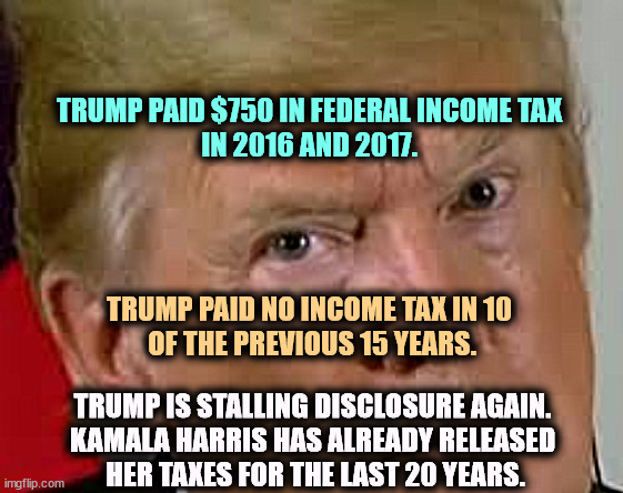 Trump's hiding his taxes again. He is not presidential. | TRUMP PAID $750 IN FEDERAL INCOME TAX 
IN 2016 AND 2017. TRUMP PAID NO INCOME TAX IN 10 
OF THE PREVIOUS 15 YEARS. TRUMP IS STALLING DISCLOSURE AGAIN. 
KAMALA HARRIS HAS ALREADY RELEASED 
HER TAXES FOR THE LAST 20 YEARS. | image tagged in trump eyes dilated,trump,hiding,taxes,income taxes,again | made w/ Imgflip meme maker