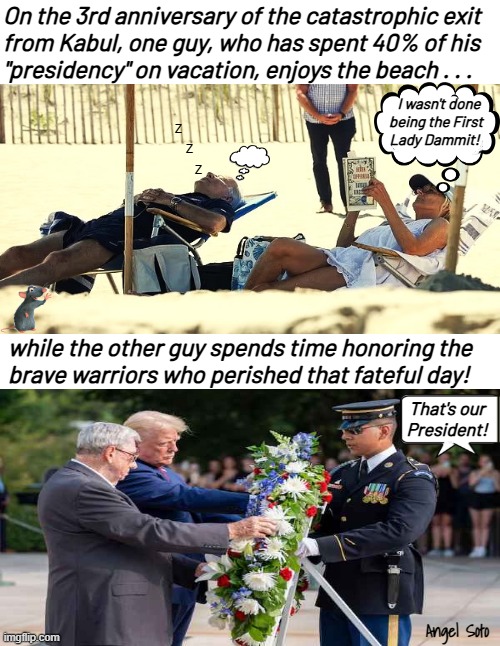 Trump honors fallen warriors of Kabul while Joe vacations again | On the 3rd anniversary of the catastrophic exit
from Kabul, one guy, who has spent 40% of his
"presidency" on vacation, enjoys the beach . . . I wasn't done
being the First
Lady Dammit! z
     z
         z; while the other guy spends time honoring the
brave warriors who perished that fateful day! That's our
President! Angel Soto | image tagged in the difference between a fake and real president,joe biden,donald trump,president,kabul,afghanistan | made w/ Imgflip meme maker