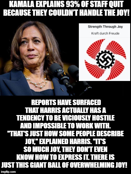 93 percent of Kamala's staff quit!!  TOO MUCH JOY!! | KAMALA EXPLAINS 93% OF STAFF QUIT BECAUSE THEY COULDN’T HANDLE THE JOY! REPORTS HAVE SURFACED THAT HARRIS ACTUALLY HAS A TENDENCY TO BE VICIOUSLY HOSTILE AND IMPOSSIBLE TO WORK WITH. "THAT'S JUST HOW SOME PEOPLE DESCRIBE JOY," EXPLAINED HARRIS. "IT'S SO MUCH JOY, THEY DON'T EVEN KNOW HOW TO EXPRESS IT. THERE IS JUST THIS GIANT BALL OF OVERWHELMING JOY! | image tagged in morons,sam elliott special kind of stupid | made w/ Imgflip meme maker