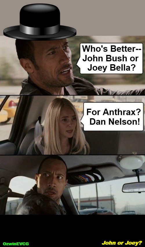 John or Joey? [3ish V-ish] | Who's Better--

John Bush or 

Joey Bella? For Anthrax? 

Dan Nelson! John or Joey? OzwinEVCG | image tagged in anthrax,heavy metal,debate,john bush,joey belladonna,dan nelson | made w/ Imgflip meme maker