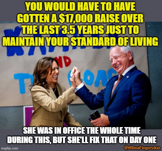 Kamala | YOU WOULD HAVE TO HAVE GOTTEN A $17,000 RAISE OVER THE LAST 3.5 YEARS JUST TO MAINTAIN YOUR STANDARD OF LIVING; SHE WAS IN OFFICE THE WHOLE TIME DURING THIS, BUT SHE'LL FIX THAT ON DAY ONE; @WilmaFingersdoo | image tagged in kamala | made w/ Imgflip meme maker