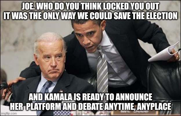 Obama coaches Biden | JOE. WHO DO YOU THINK LOCKED YOU OUT IT WAS THE ONLY WAY WE COULD SAVE THE ELECTION; AND KAMALA IS READY TO ANNOUNCE HER  PLATFORM AND DEBATE ANYTIME, ANYPLACE | image tagged in obama coaches biden | made w/ Imgflip meme maker