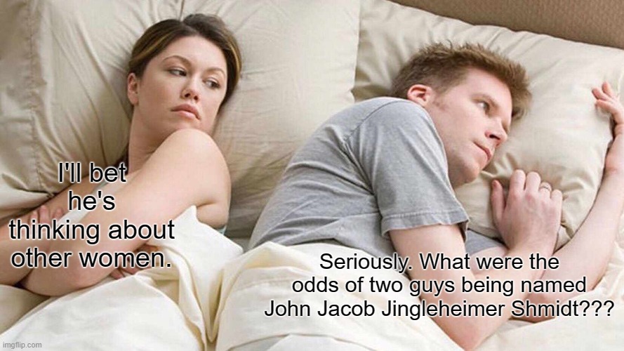 I Bet He's Thinking About Other Women Meme | I'll bet he's thinking about other women. Seriously. What were the odds of two guys being named John Jacob Jingleheimer Shmidt??? | image tagged in memes,i bet he's thinking about other women | made w/ Imgflip meme maker