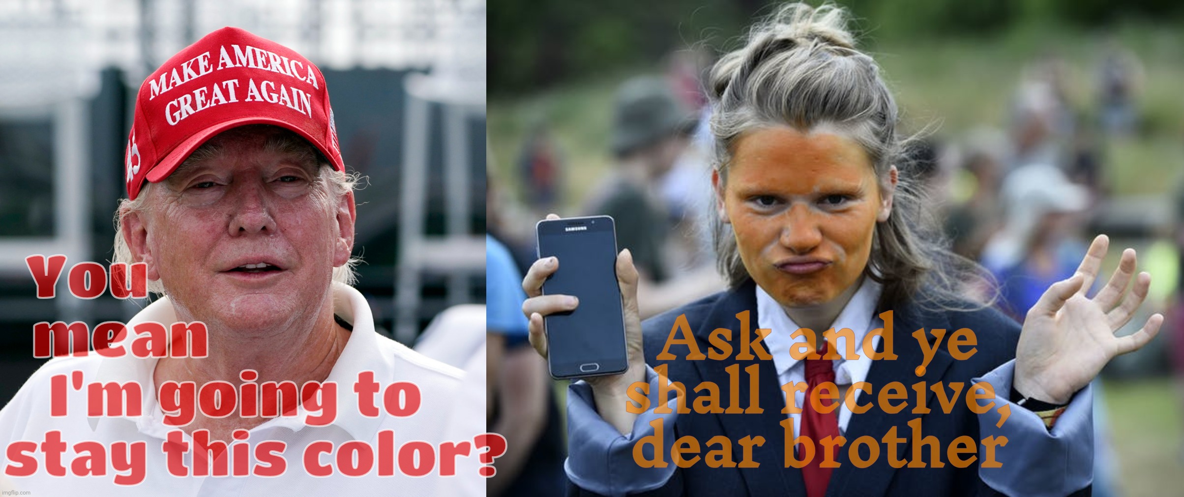 On second thought, layer that orange on thick. And then some... | You                         
mean                    
I'm going to   
stay this color? Ask and ye
shall receive,
dear brother | image tagged in trump august 2022 old haggard arrest treason,orange trump face parody,pretending to be what you're not,orange is the new white | made w/ Imgflip meme maker