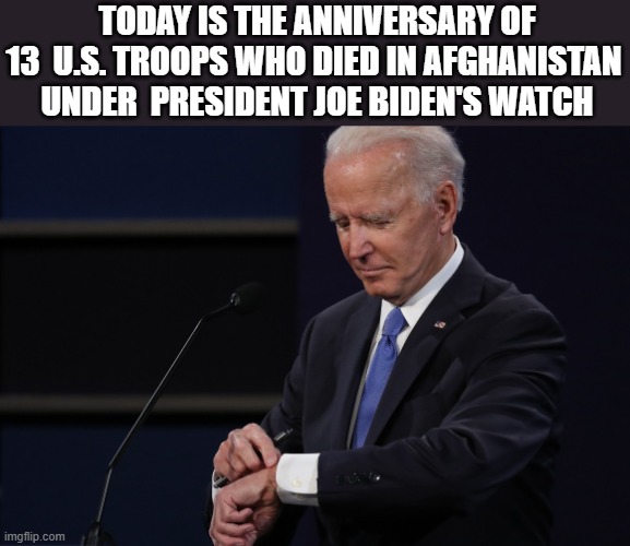 Just a Reminder!! | TODAY IS THE ANNIVERSARY OF 13  U.S. TROOPS WHO DIED IN AFGHANISTAN  UNDER  PRESIDENT JOE BIDEN'S WATCH | image tagged in joe biden watch,democrats,military,anniversary,afghanistan | made w/ Imgflip meme maker