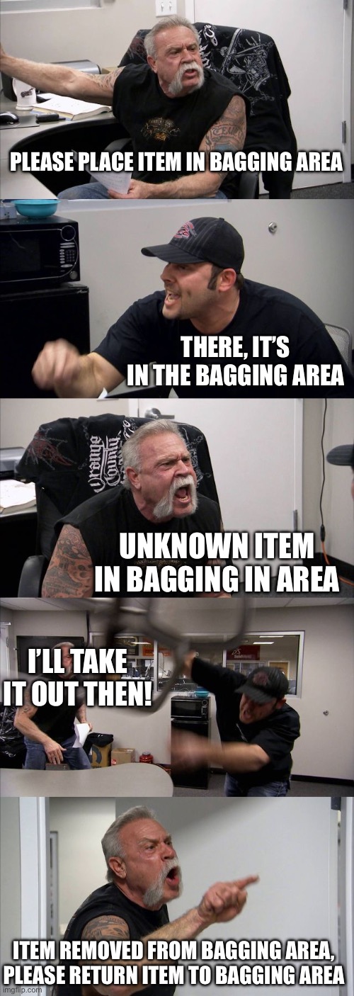 American Chopper Argument Meme | PLEASE PLACE ITEM IN BAGGING AREA; THERE, IT’S IN THE BAGGING AREA; UNKNOWN ITEM IN BAGGING IN AREA; I’LL TAKE IT OUT THEN! ITEM REMOVED FROM BAGGING AREA, PLEASE RETURN ITEM TO BAGGING AREA | image tagged in memes,american chopper argument | made w/ Imgflip meme maker