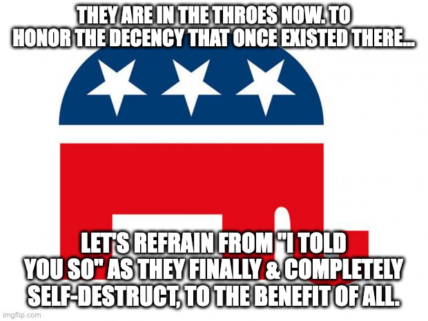 Finally! & as most of us of knew since 2015.... | THEY ARE IN THE THROES NOW. TO HONOR THE DECENCY THAT ONCE EXISTED THERE... LET'S REFRAIN FROM "I TOLD YOU SO" AS THEY FINALLY & COMPLETELY SELF-DESTRUCT, TO THE BENEFIT OF ALL. | image tagged in republican | made w/ Imgflip meme maker