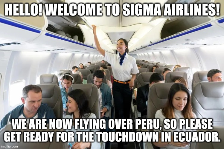 Sigma Airlines | HELLO! WELCOME TO SIGMA AIRLINES! WE ARE NOW FLYING OVER PERU, SO PLEASE GET READY FOR THE TOUCHDOWN IN ECUADOR. | image tagged in people on airplane | made w/ Imgflip meme maker