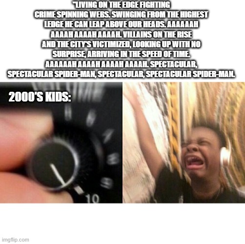 The Spectacular Spider-Man theme was a banger | "LIVING ON THE EDGE FIGHTING CRIME SPINNING WEBS. SWINGING FROM THE HIGHEST LEDGE HE CAN LEAP ABOVE OUR HEADS. AAAAAAH AAAAH AAAAH AAAAH. VILLAINS ON THE RISE AND THE CITY'S VICTIMIZED, LOOKING UP WITH NO SURPRISE, ARRIVING IN THE SPEED OF TIME. AAAAAAH AAAAH AAAAH AAAAH. SPECTACULAR, SPECTACULAR SPIDER-MAN, SPECTACULAR, SPECTACULAR SPIDER-MAN. 2000'S KIDS: | image tagged in loud music | made w/ Imgflip meme maker