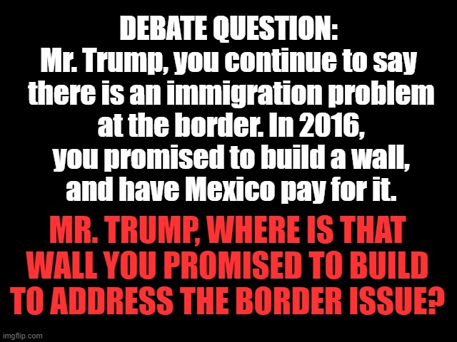 Debate Question on the Border | DEBATE QUESTION:
Mr. Trump, you continue to say
 there is an immigration problem
 at the border. In 2016,
 you promised to build a wall,
 and have Mexico pay for it. MR. TRUMP, WHERE IS THAT WALL YOU PROMISED TO BUILD TO ADDRESS THE BORDER ISSUE? | image tagged in immigration,border,trump is an asshole,presidential election,trump lied | made w/ Imgflip meme maker