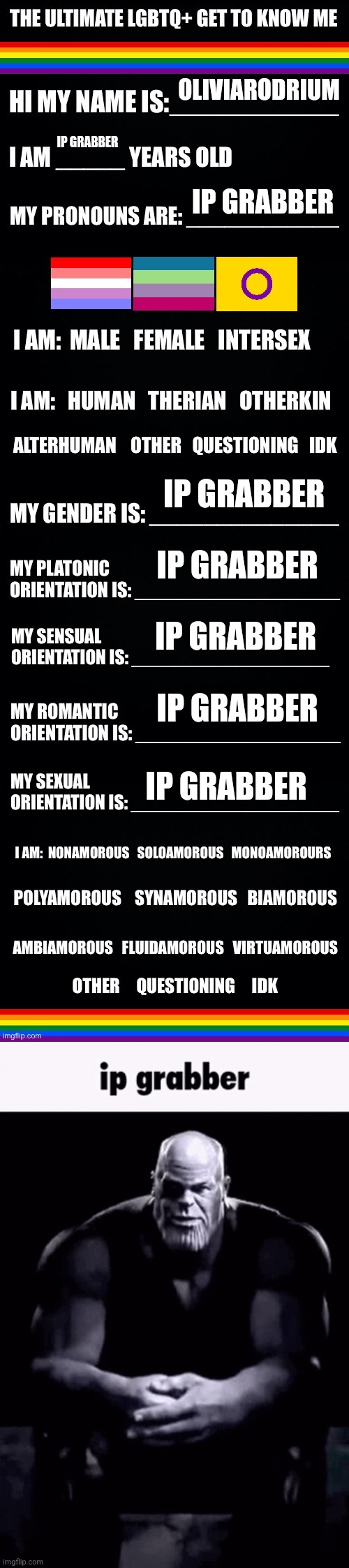 IP grabber | OLIVIARODRIUM; IP GRABBER; IP GRABBER; IP GRABBER; IP GRABBER; IP GRABBER; IP GRABBER; IP GRABBER | image tagged in the ultimate lgbtq get to know me,ip grabber | made w/ Imgflip meme maker