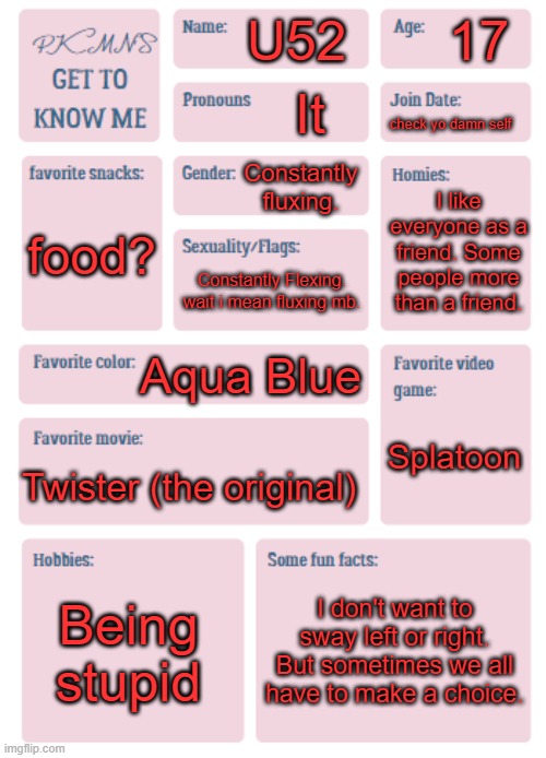 PKMN's Get to Know Me | 17; U52; It; check yo damn self; Constantly fluxing. I like everyone as a friend. Some people more than a friend. food? Constantly Flexing. wait i mean fluxing mb. Aqua Blue; Splatoon; Twister (the original); Being stupid; I don't want to sway left or right. But sometimes we all have to make a choice. | image tagged in pkmn's get to know me | made w/ Imgflip meme maker