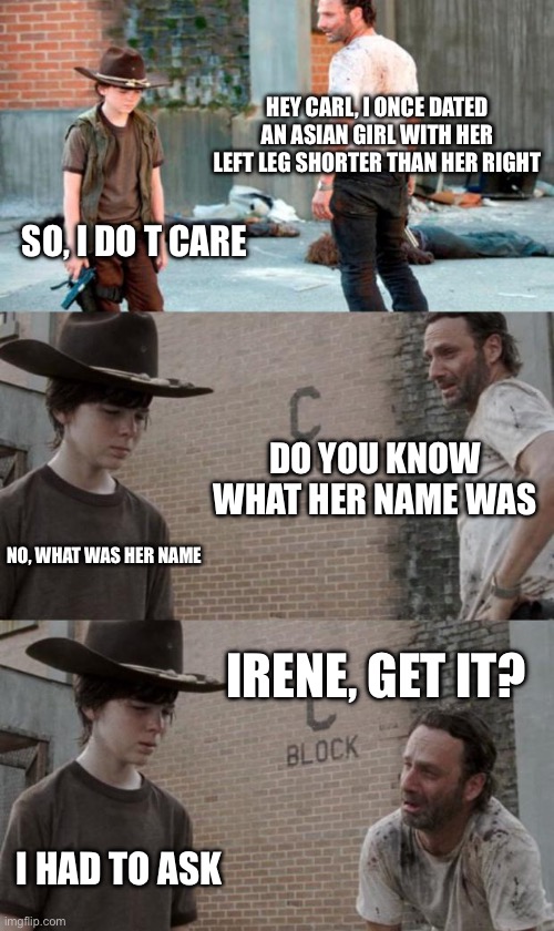 Rick and Carl 3 Meme | HEY CARL, I ONCE DATED AN ASIAN GIRL WITH HER LEFT LEG SHORTER THAN HER RIGHT SO, I DO T CARE DO YOU KNOW WHAT HER NAME WAS NO, WHAT WAS HER | image tagged in memes,rick and carl 3 | made w/ Imgflip meme maker