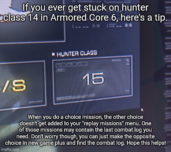 Probably a good idea to double check your replay missions tab before trying this though. | If you ever get stuck on hunter class 14 in Armored Core 6, here's a tip. When you do a choice mission, the other choice doesn't get added to your "replay missions" menu. One of those missions may contain the last combat log you need. Don't worry though, you can just make the opposite choice in new game plus and find the combat log. Hope this helps! | image tagged in armored core 6,gaming tips,stuck,tutorial | made w/ Imgflip meme maker