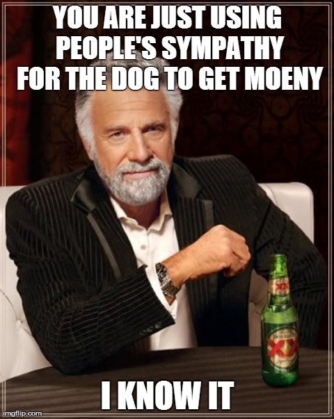 The Most Interesting Man In The World Meme | YOU ARE JUST USING PEOPLE'S SYMPATHY FOR THE DOG TO GET MOENY I KNOW IT | image tagged in memes,the most interesting man in the world | made w/ Imgflip meme maker