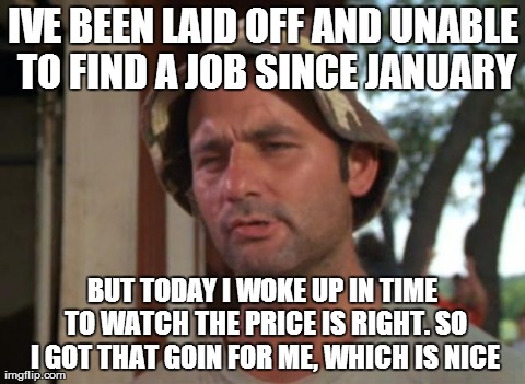 So I Got That Goin For Me Which Is Nice | IVE BEEN LAID OFF AND UNABLE TO FIND A JOB SINCE JANUARY BUT TODAY I WOKE UP IN TIME TO WATCH THE PRICE IS RIGHT. SO I GOT THAT GOIN FOR ME, | image tagged in memes,so i got that goin for me which is nice,AdviceAnimals | made w/ Imgflip meme maker