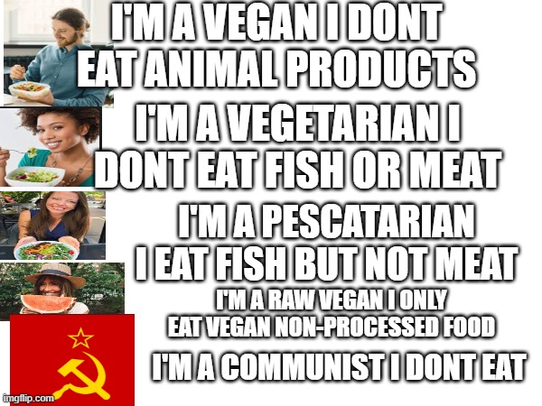 I'M A VEGAN I DONT
EAT ANIMAL PRODUCTS; I'M A VEGETARIAN I
DONT EAT FISH OR MEAT; I'M A PESCATARIAN
I EAT FISH BUT NOT MEAT; I'M A RAW VEGAN I ONLY EAT VEGAN NON-PROCESSED FOOD; I'M A COMMUNIST I DONT EAT | image tagged in memes | made w/ Imgflip meme maker