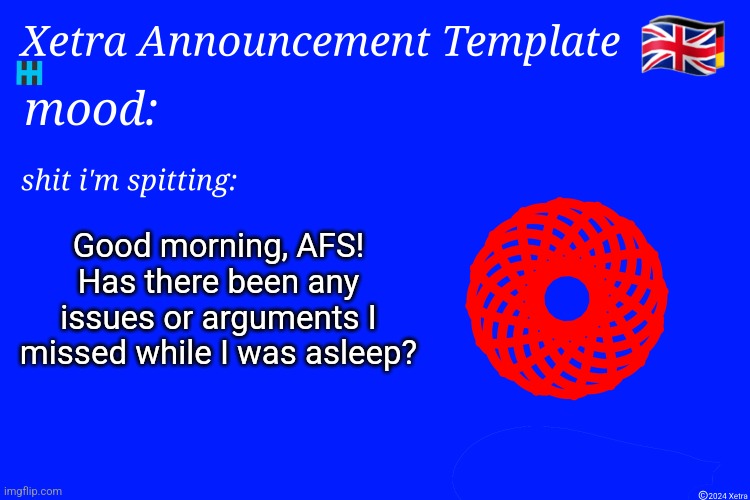 Xetra Announcement Template 4 | Good morning, AFS! Has there been any issues or arguments I missed while I was asleep? | image tagged in xetra announcement template 4 | made w/ Imgflip meme maker