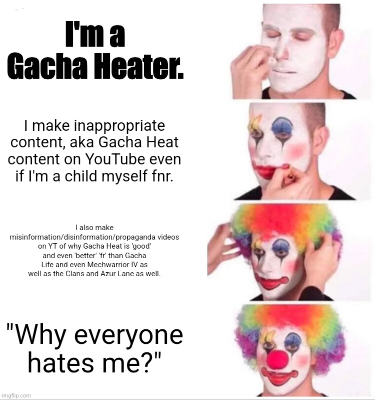 Gacha/other Heaters fnr/fnor fr fn rn be like: | I'm a Gacha Heater. I make inappropriate content, aka Gacha Heat content on YouTube even if I'm a child myself fnr. I also make misinformation/disinformation/propaganda videos on YT of why Gacha Heat is 'good' and even 'better' 'fr' than Gacha Life and even Mechwarrior IV as well as the Clans and Azur Lane as well. "Why everyone hates me?" | image tagged in gacha heat clowns,gacha life,battletech,gaming,youtube,memes | made w/ Imgflip meme maker